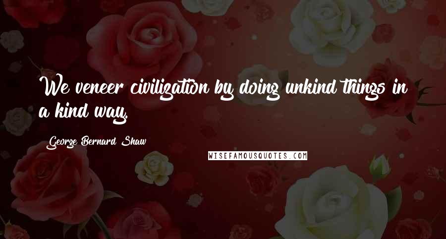 George Bernard Shaw Quotes: We veneer civilization by doing unkind things in a kind way.