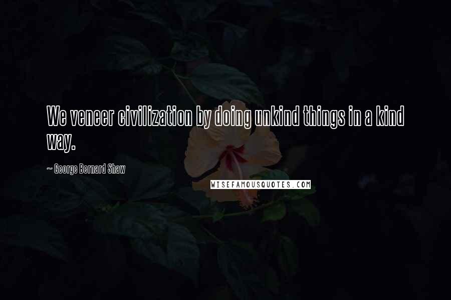 George Bernard Shaw Quotes: We veneer civilization by doing unkind things in a kind way.