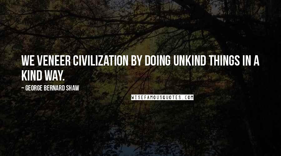George Bernard Shaw Quotes: We veneer civilization by doing unkind things in a kind way.