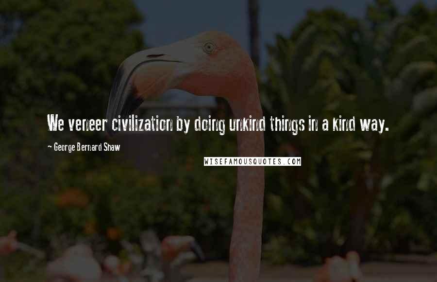 George Bernard Shaw Quotes: We veneer civilization by doing unkind things in a kind way.