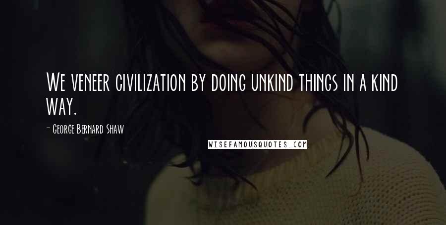 George Bernard Shaw Quotes: We veneer civilization by doing unkind things in a kind way.