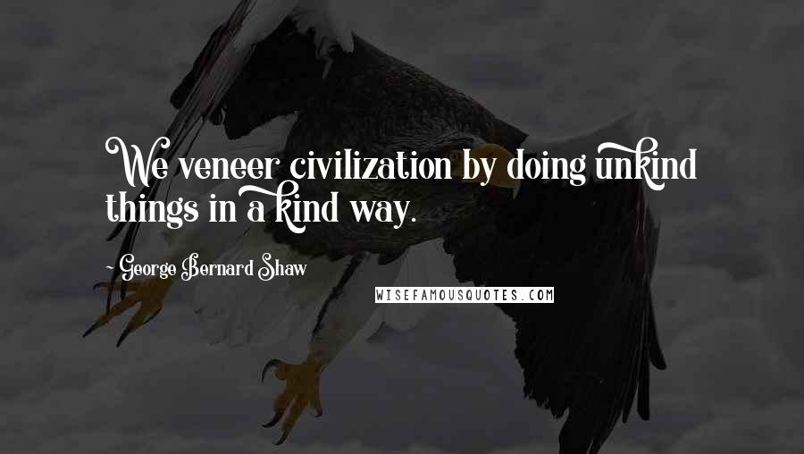 George Bernard Shaw Quotes: We veneer civilization by doing unkind things in a kind way.
