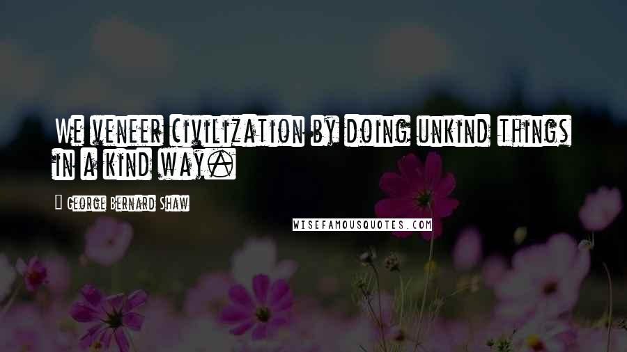 George Bernard Shaw Quotes: We veneer civilization by doing unkind things in a kind way.