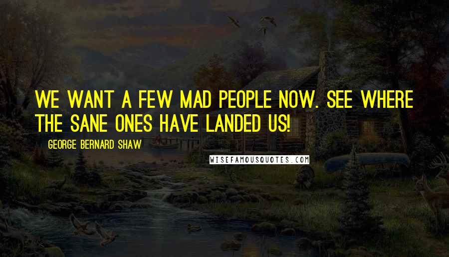 George Bernard Shaw Quotes: We want a few mad people now. See where the sane ones have landed us!