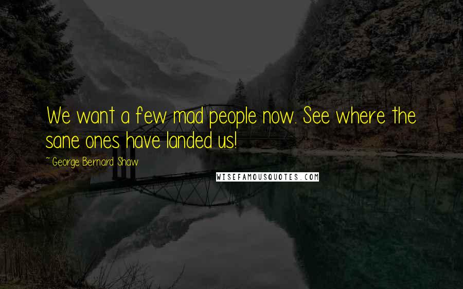 George Bernard Shaw Quotes: We want a few mad people now. See where the sane ones have landed us!