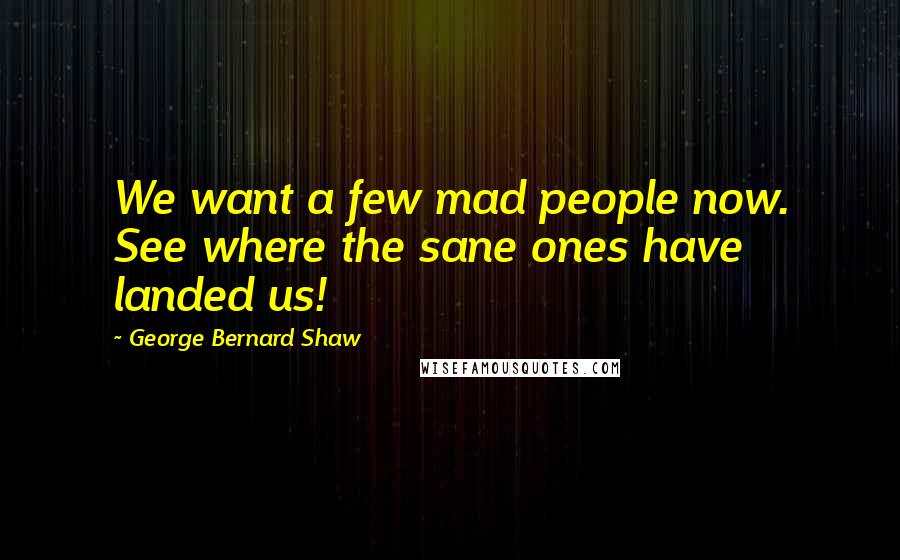 George Bernard Shaw Quotes: We want a few mad people now. See where the sane ones have landed us!