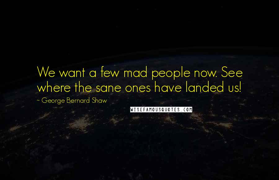 George Bernard Shaw Quotes: We want a few mad people now. See where the sane ones have landed us!