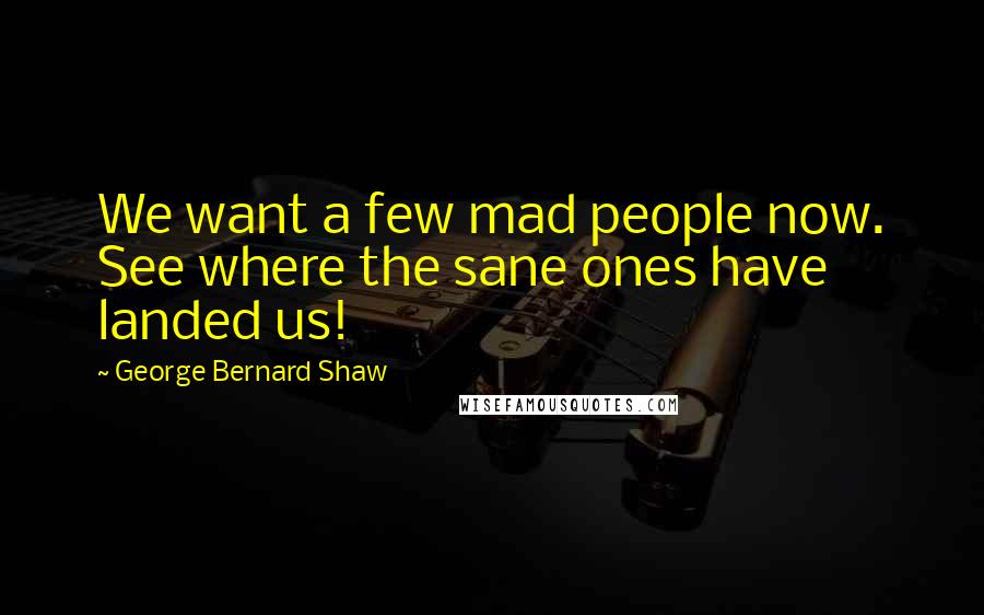 George Bernard Shaw Quotes: We want a few mad people now. See where the sane ones have landed us!