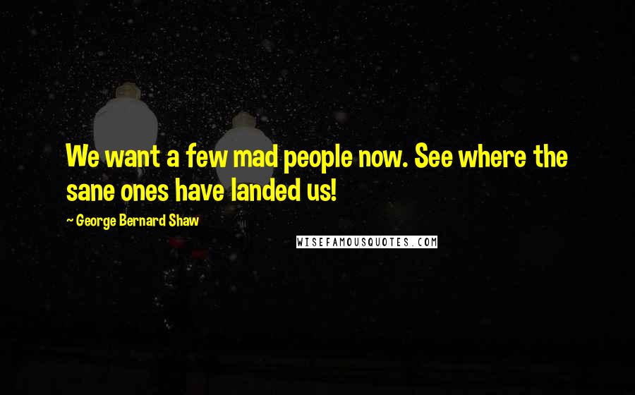 George Bernard Shaw Quotes: We want a few mad people now. See where the sane ones have landed us!
