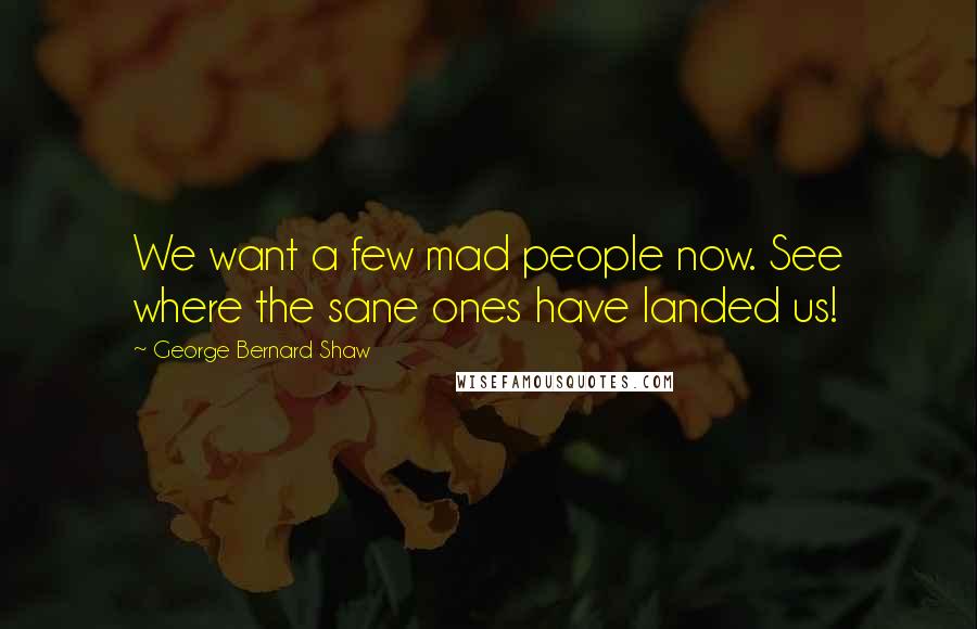 George Bernard Shaw Quotes: We want a few mad people now. See where the sane ones have landed us!