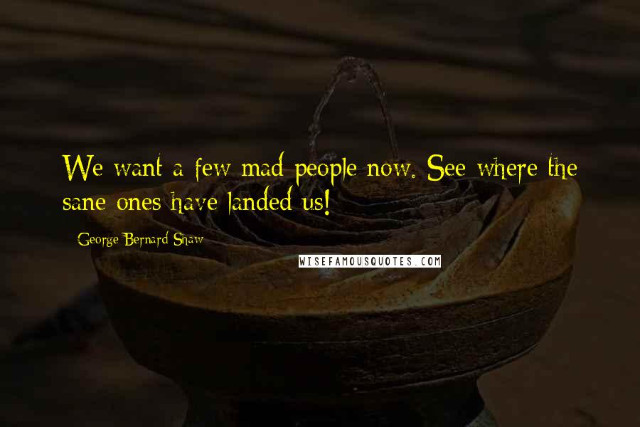 George Bernard Shaw Quotes: We want a few mad people now. See where the sane ones have landed us!