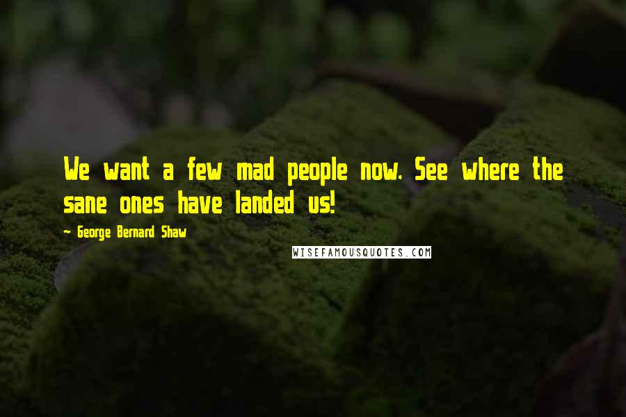 George Bernard Shaw Quotes: We want a few mad people now. See where the sane ones have landed us!