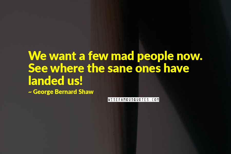 George Bernard Shaw Quotes: We want a few mad people now. See where the sane ones have landed us!