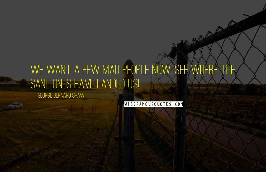 George Bernard Shaw Quotes: We want a few mad people now. See where the sane ones have landed us!