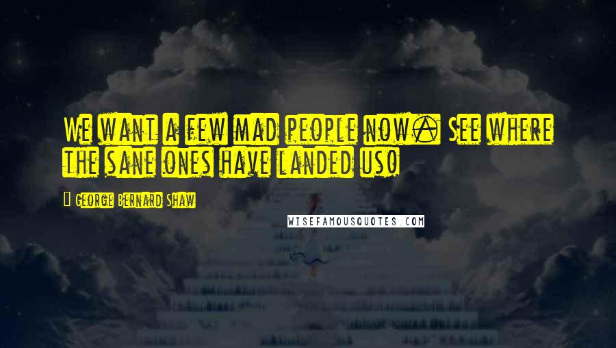 George Bernard Shaw Quotes: We want a few mad people now. See where the sane ones have landed us!