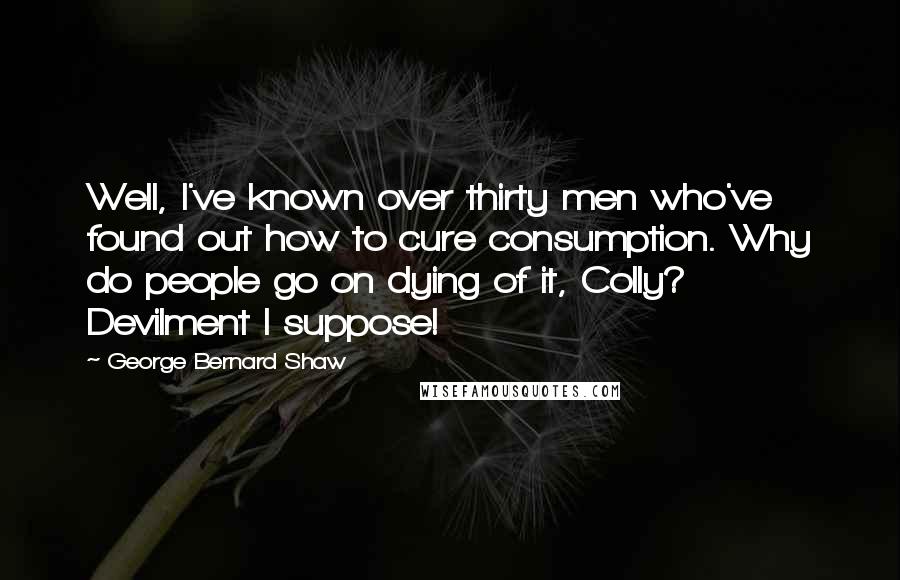 George Bernard Shaw Quotes: Well, I've known over thirty men who've found out how to cure consumption. Why do people go on dying of it, Colly? Devilment I suppose!