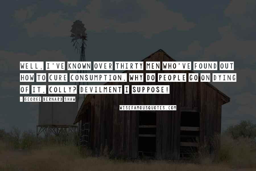 George Bernard Shaw Quotes: Well, I've known over thirty men who've found out how to cure consumption. Why do people go on dying of it, Colly? Devilment I suppose!