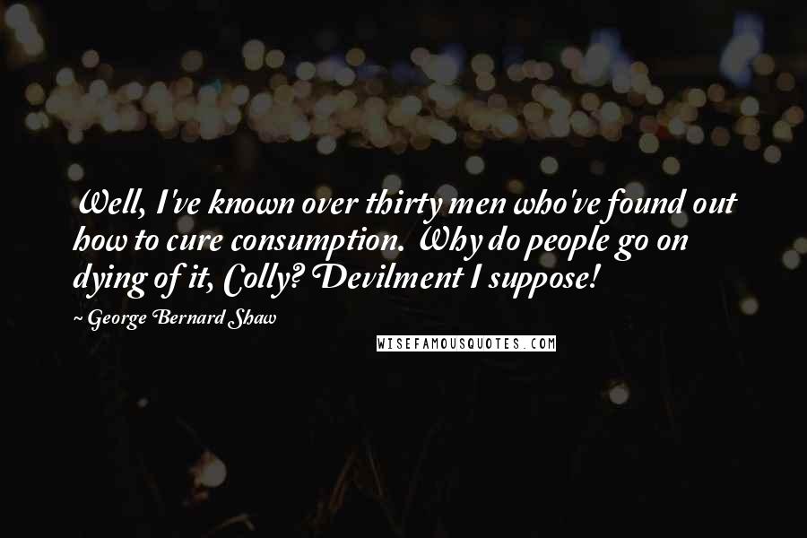 George Bernard Shaw Quotes: Well, I've known over thirty men who've found out how to cure consumption. Why do people go on dying of it, Colly? Devilment I suppose!