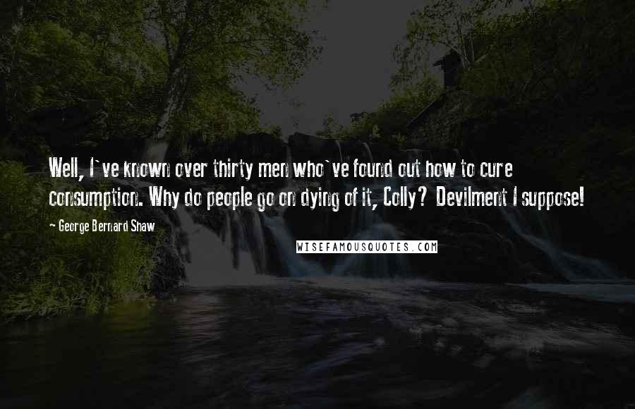 George Bernard Shaw Quotes: Well, I've known over thirty men who've found out how to cure consumption. Why do people go on dying of it, Colly? Devilment I suppose!