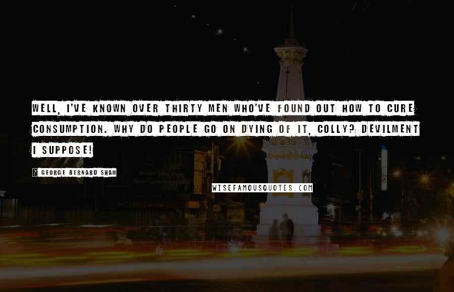 George Bernard Shaw Quotes: Well, I've known over thirty men who've found out how to cure consumption. Why do people go on dying of it, Colly? Devilment I suppose!