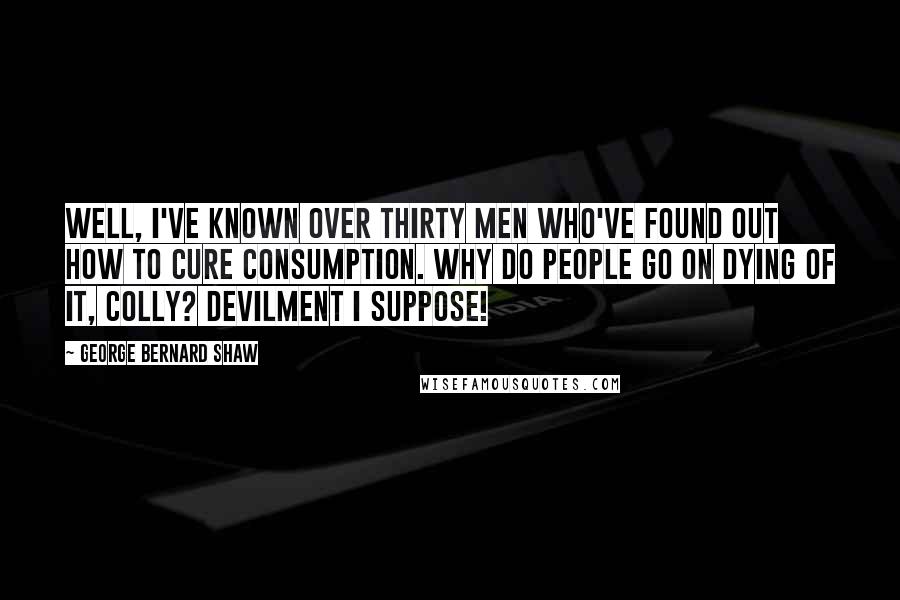 George Bernard Shaw Quotes: Well, I've known over thirty men who've found out how to cure consumption. Why do people go on dying of it, Colly? Devilment I suppose!