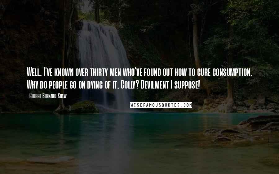 George Bernard Shaw Quotes: Well, I've known over thirty men who've found out how to cure consumption. Why do people go on dying of it, Colly? Devilment I suppose!