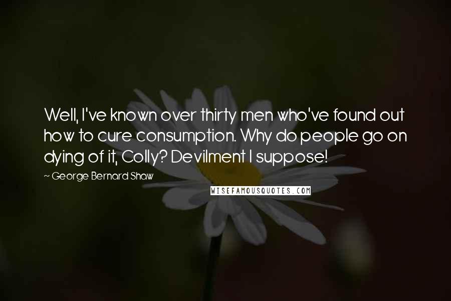 George Bernard Shaw Quotes: Well, I've known over thirty men who've found out how to cure consumption. Why do people go on dying of it, Colly? Devilment I suppose!