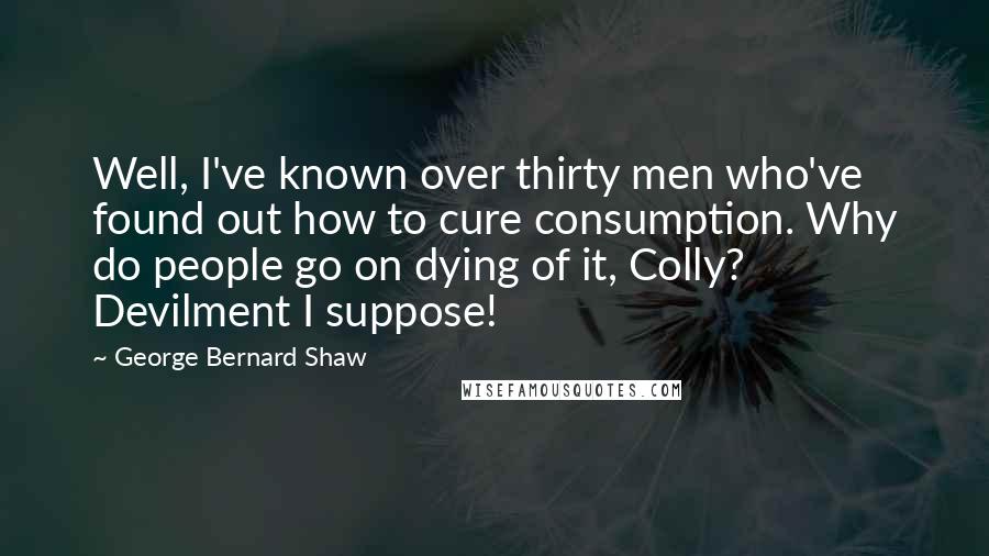 George Bernard Shaw Quotes: Well, I've known over thirty men who've found out how to cure consumption. Why do people go on dying of it, Colly? Devilment I suppose!