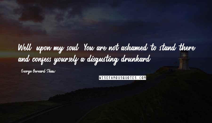 George Bernard Shaw Quotes: Well, upon my soul! You are not ashamed to stand there and confess yourself a disgusting drunkard.