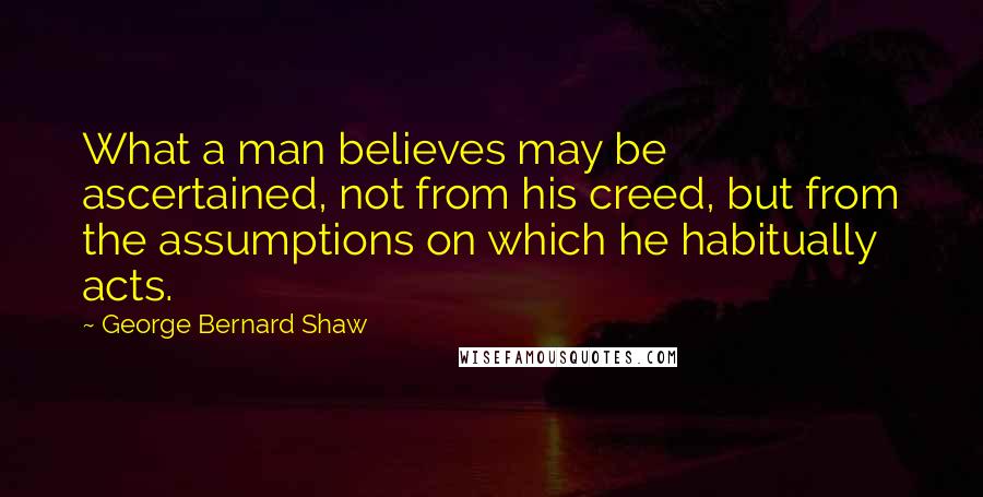 George Bernard Shaw Quotes: What a man believes may be ascertained, not from his creed, but from the assumptions on which he habitually acts.