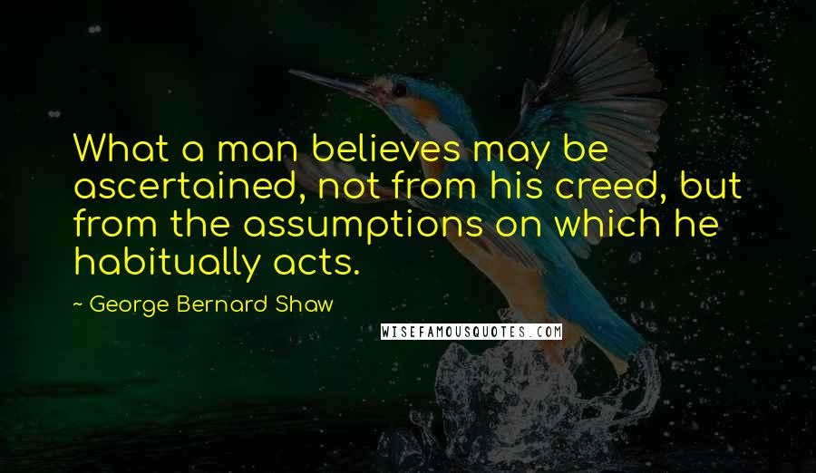 George Bernard Shaw Quotes: What a man believes may be ascertained, not from his creed, but from the assumptions on which he habitually acts.