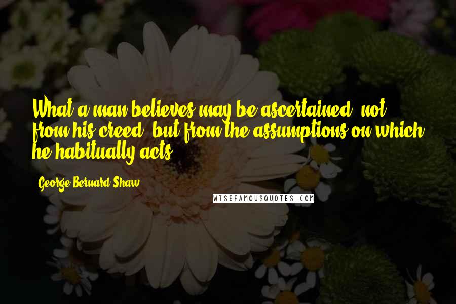 George Bernard Shaw Quotes: What a man believes may be ascertained, not from his creed, but from the assumptions on which he habitually acts.