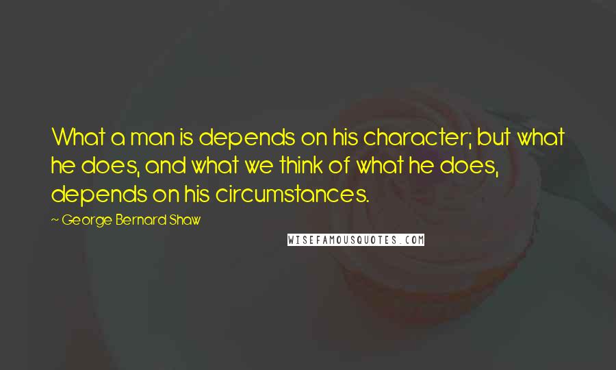 George Bernard Shaw Quotes: What a man is depends on his character; but what he does, and what we think of what he does, depends on his circumstances.