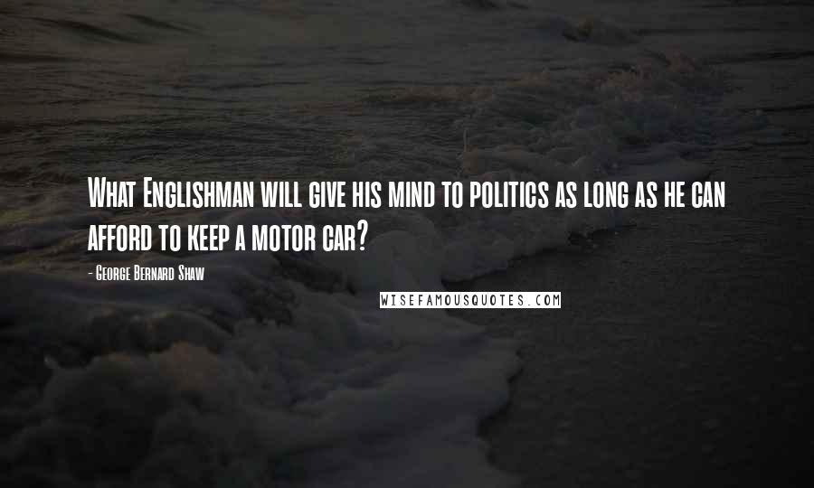 George Bernard Shaw Quotes: What Englishman will give his mind to politics as long as he can afford to keep a motor car?