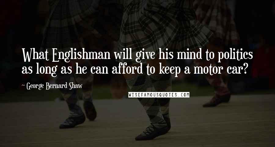 George Bernard Shaw Quotes: What Englishman will give his mind to politics as long as he can afford to keep a motor car?