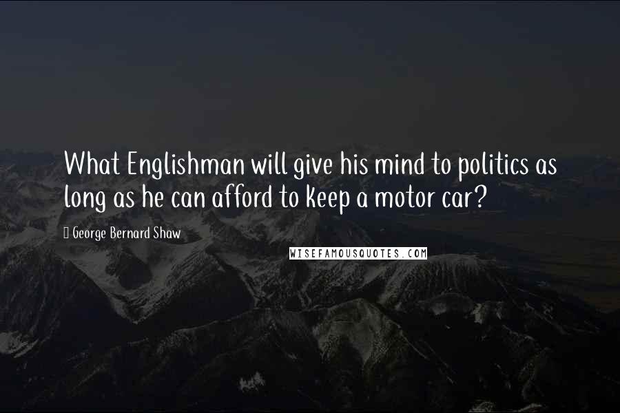 George Bernard Shaw Quotes: What Englishman will give his mind to politics as long as he can afford to keep a motor car?