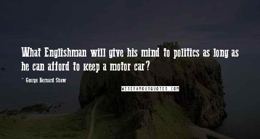 George Bernard Shaw Quotes: What Englishman will give his mind to politics as long as he can afford to keep a motor car?