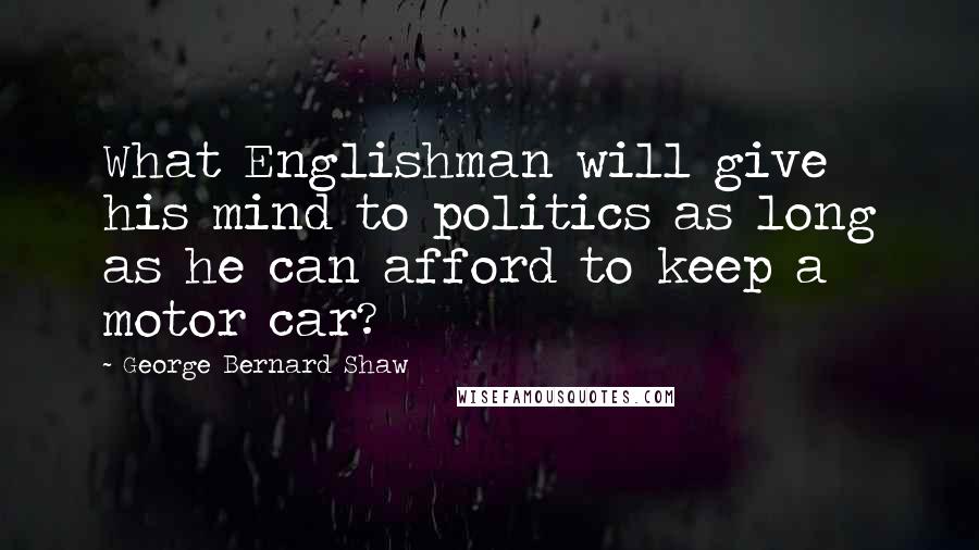 George Bernard Shaw Quotes: What Englishman will give his mind to politics as long as he can afford to keep a motor car?