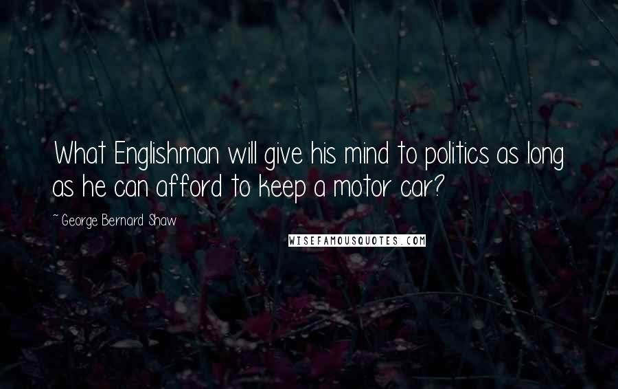 George Bernard Shaw Quotes: What Englishman will give his mind to politics as long as he can afford to keep a motor car?