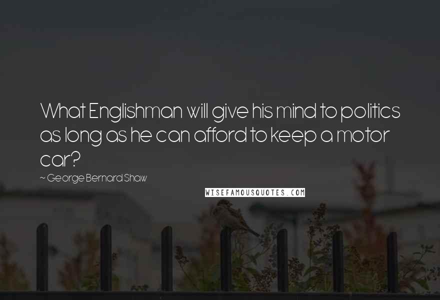 George Bernard Shaw Quotes: What Englishman will give his mind to politics as long as he can afford to keep a motor car?