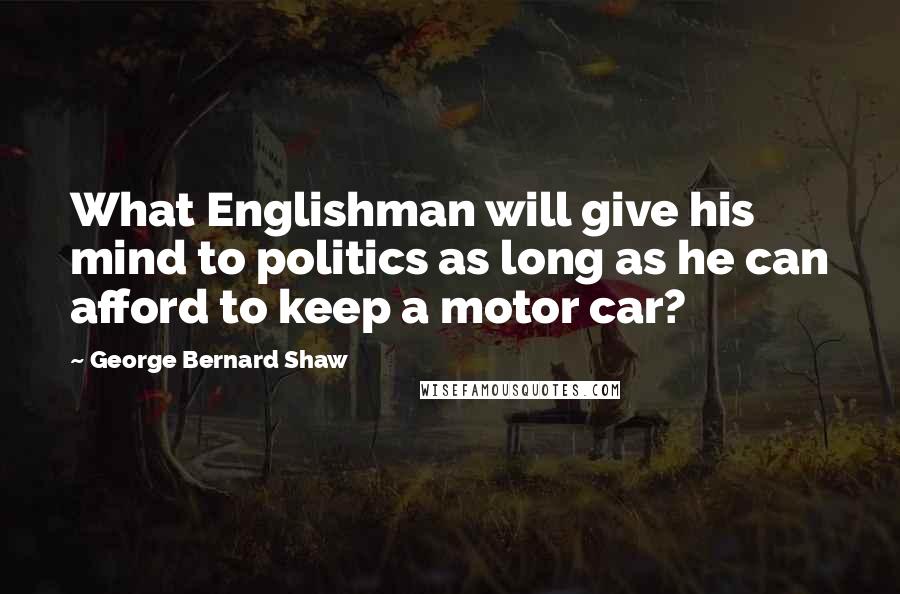 George Bernard Shaw Quotes: What Englishman will give his mind to politics as long as he can afford to keep a motor car?