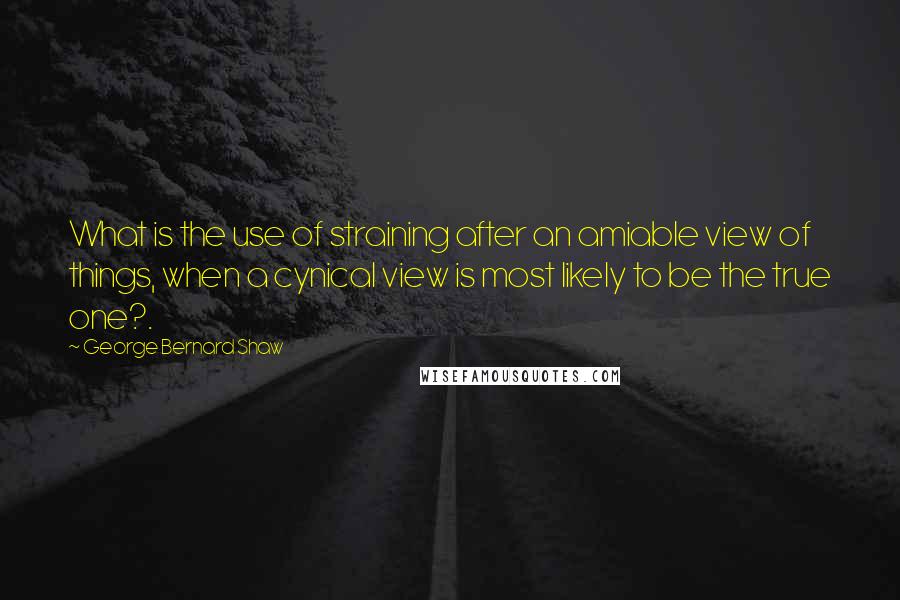 George Bernard Shaw Quotes: What is the use of straining after an amiable view of things, when a cynical view is most likely to be the true one?.