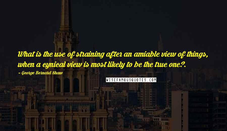 George Bernard Shaw Quotes: What is the use of straining after an amiable view of things, when a cynical view is most likely to be the true one?.