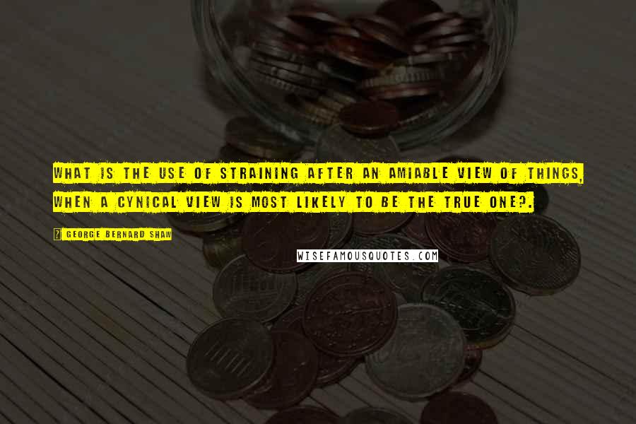 George Bernard Shaw Quotes: What is the use of straining after an amiable view of things, when a cynical view is most likely to be the true one?.