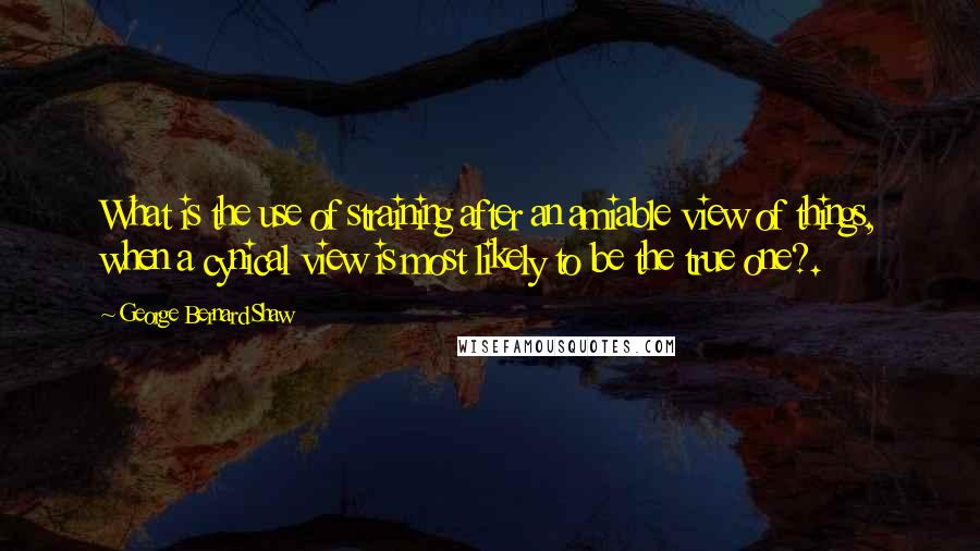 George Bernard Shaw Quotes: What is the use of straining after an amiable view of things, when a cynical view is most likely to be the true one?.