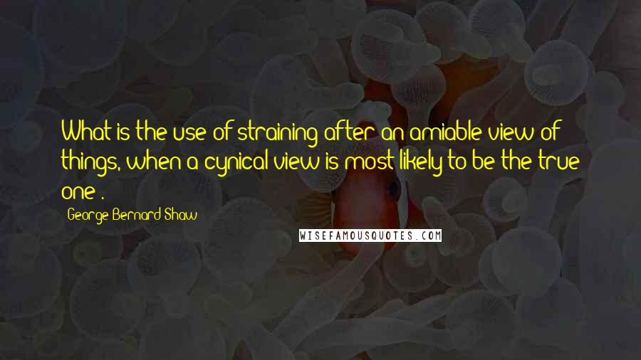 George Bernard Shaw Quotes: What is the use of straining after an amiable view of things, when a cynical view is most likely to be the true one?.