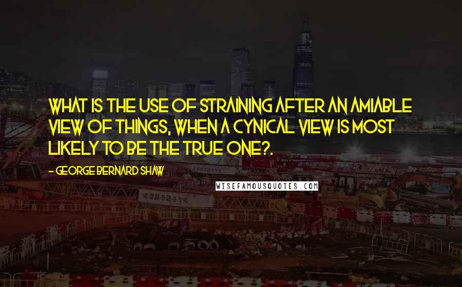 George Bernard Shaw Quotes: What is the use of straining after an amiable view of things, when a cynical view is most likely to be the true one?.