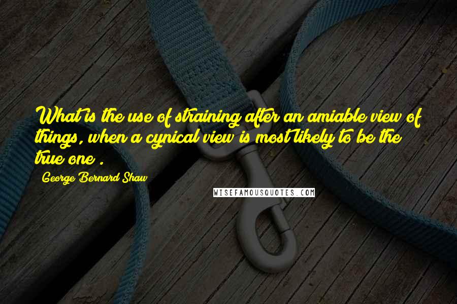 George Bernard Shaw Quotes: What is the use of straining after an amiable view of things, when a cynical view is most likely to be the true one?.