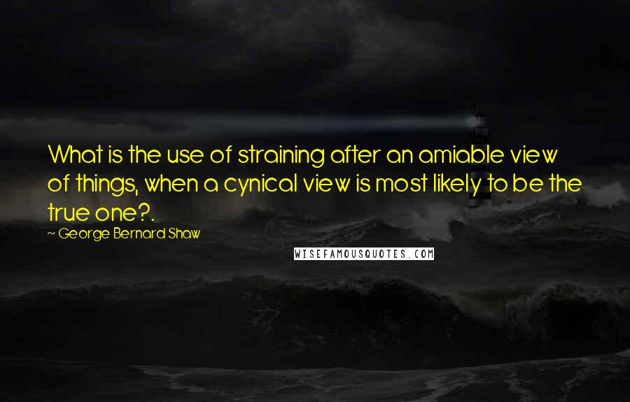 George Bernard Shaw Quotes: What is the use of straining after an amiable view of things, when a cynical view is most likely to be the true one?.