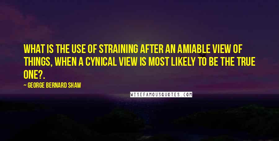 George Bernard Shaw Quotes: What is the use of straining after an amiable view of things, when a cynical view is most likely to be the true one?.